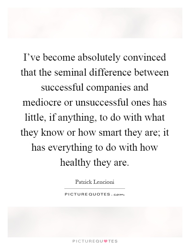 I've become absolutely convinced that the seminal difference between successful companies and mediocre or unsuccessful ones has little, if anything, to do with what they know or how smart they are; it has everything to do with how healthy they are Picture Quote #1