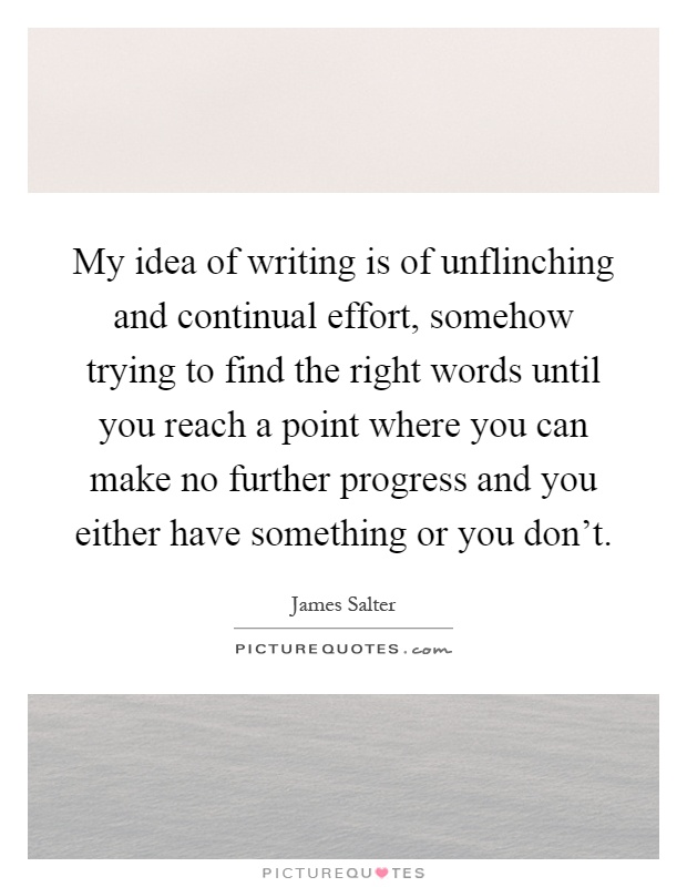 My idea of writing is of unflinching and continual effort, somehow trying to find the right words until you reach a point where you can make no further progress and you either have something or you don't Picture Quote #1