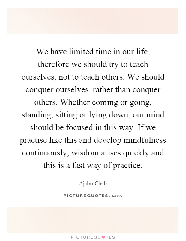 We have limited time in our life, therefore we should try to teach ourselves, not to teach others. We should conquer ourselves, rather than conquer others. Whether coming or going, standing, sitting or lying down, our mind should be focused in this way. If we practise like this and develop mindfulness continuously, wisdom arises quickly and this is a fast way of practice Picture Quote #1