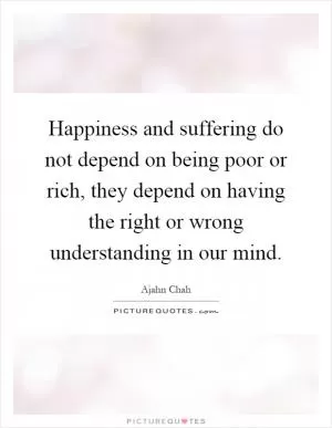 Happiness and suffering do not depend on being poor or rich, they depend on having the right or wrong understanding in our mind Picture Quote #1