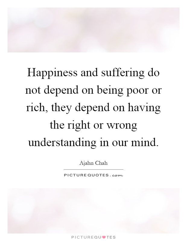 Happiness and suffering do not depend on being poor or rich, they depend on having the right or wrong understanding in our mind Picture Quote #1