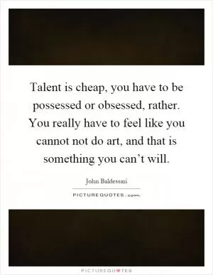 Talent is cheap, you have to be possessed or obsessed, rather. You really have to feel like you cannot not do art, and that is something you can’t will Picture Quote #1