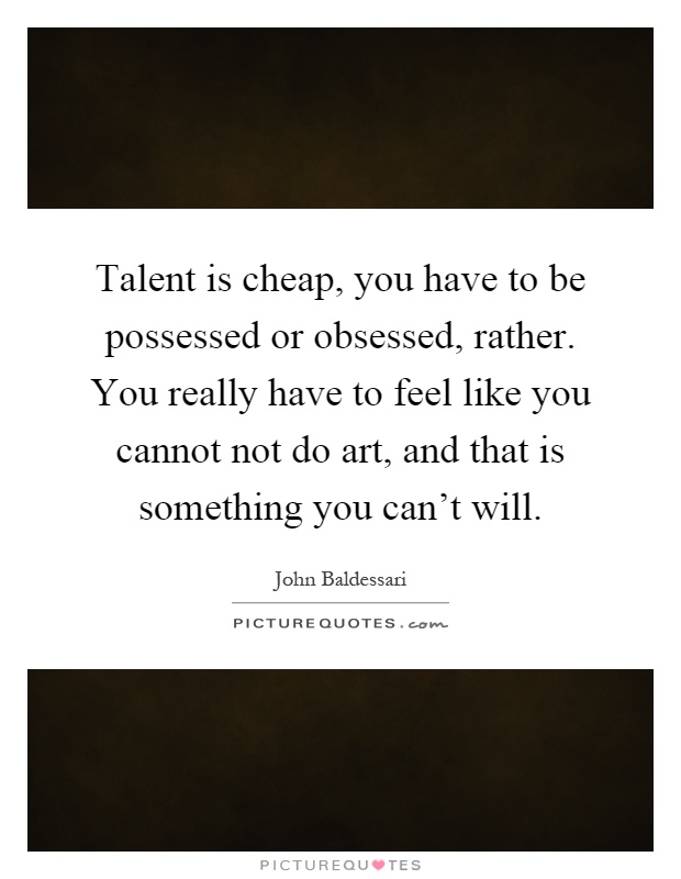 Talent is cheap, you have to be possessed or obsessed, rather. You really have to feel like you cannot not do art, and that is something you can't will Picture Quote #1