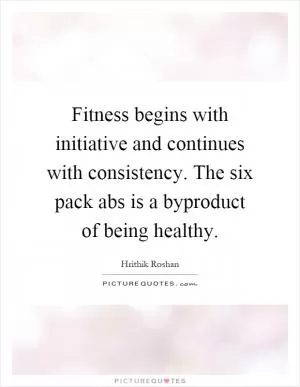Fitness begins with initiative and continues with consistency. The six pack abs is a byproduct of being healthy Picture Quote #1