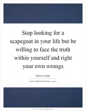Stop looking for a scapegoat in your life but be willing to face the truth within yourself and right your own wrongs Picture Quote #1