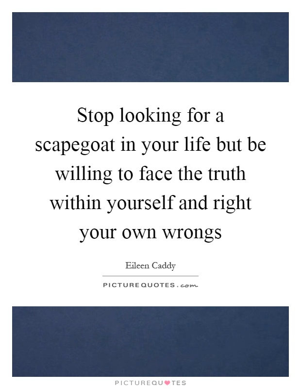 Stop looking for a scapegoat in your life but be willing to face the truth within yourself and right your own wrongs Picture Quote #1