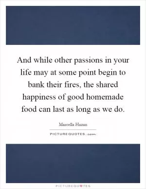 And while other passions in your life may at some point begin to bank their fires, the shared happiness of good homemade food can last as long as we do Picture Quote #1
