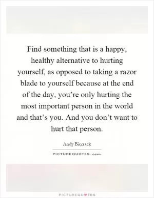 Find something that is a happy, healthy alternative to hurting yourself, as opposed to taking a razor blade to yourself because at the end of the day, you’re only hurting the most important person in the world and that’s you. And you don’t want to hurt that person Picture Quote #1