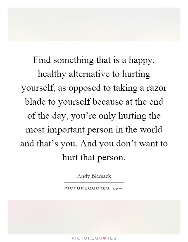 Find something that is a happy, healthy alternative to hurting yourself, as opposed to taking a razor blade to yourself because at the end of the day, you're only hurting the most important person in the world and that's you. And you don't want to hurt that person Picture Quote #1