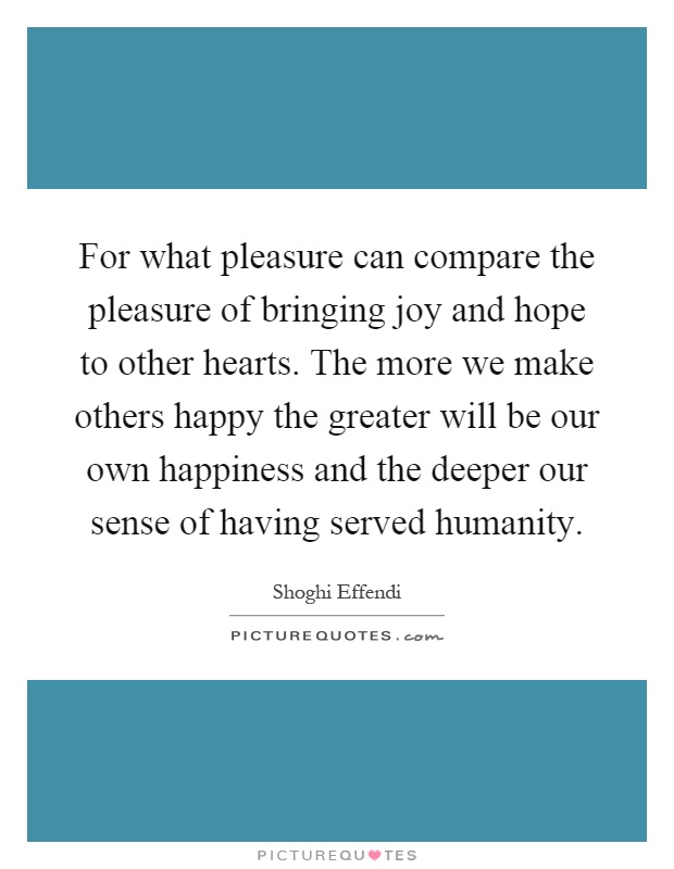 For what pleasure can compare the pleasure of bringing joy and hope to other hearts. The more we make others happy the greater will be our own happiness and the deeper our sense of having served humanity Picture Quote #1