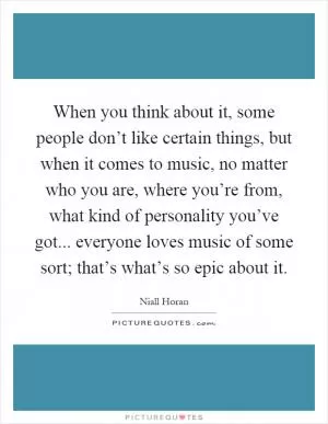 When you think about it, some people don’t like certain things, but when it comes to music, no matter who you are, where you’re from, what kind of personality you’ve got... everyone loves music of some sort; that’s what’s so epic about it Picture Quote #1