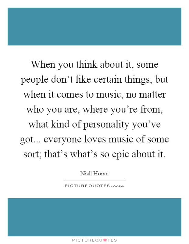 When you think about it, some people don't like certain things, but when it comes to music, no matter who you are, where you're from, what kind of personality you've got... everyone loves music of some sort; that's what's so epic about it Picture Quote #1
