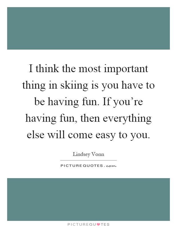 I think the most important thing in skiing is you have to be having fun. If you're having fun, then everything else will come easy to you Picture Quote #1