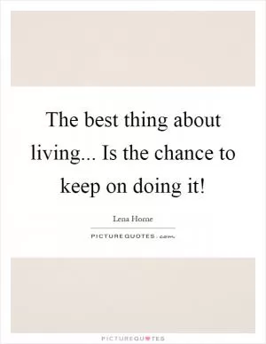 The best thing about living... Is the chance to keep on doing it! Picture Quote #1