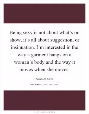Being sexy is not about what’s on show, it’s all about suggestion, or insinuation. I’m interested in the way a garment hangs on a woman’s body and the way it moves when she moves Picture Quote #1