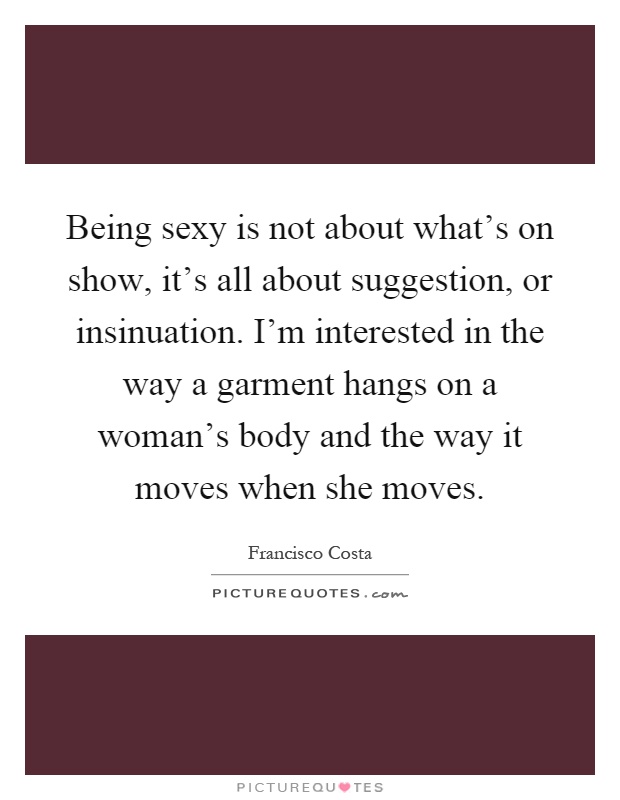 Being sexy is not about what's on show, it's all about suggestion, or insinuation. I'm interested in the way a garment hangs on a woman's body and the way it moves when she moves Picture Quote #1