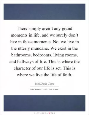 There simply aren’t any grand moments in life, and we surely don’t live in those moments. No, we live in the utterly mundane. We exist in the bathrooms, bedrooms, living rooms, and hallways of life. This is where the character of our life is set. This is where we live the life of faith Picture Quote #1