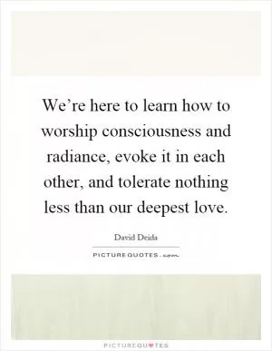 We’re here to learn how to worship consciousness and radiance, evoke it in each other, and tolerate nothing less than our deepest love Picture Quote #1