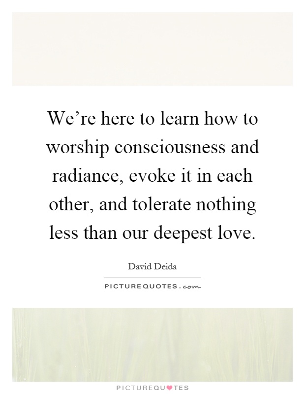 We're here to learn how to worship consciousness and radiance, evoke it in each other, and tolerate nothing less than our deepest love Picture Quote #1