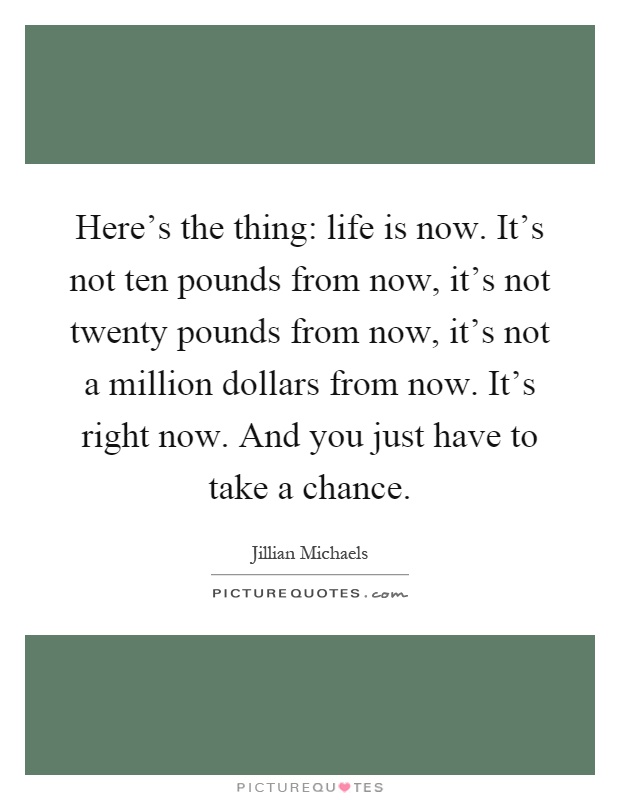 Here's the thing: life is now. It's not ten pounds from now, it's not twenty pounds from now, it's not a million dollars from now. It's right now. And you just have to take a chance Picture Quote #1
