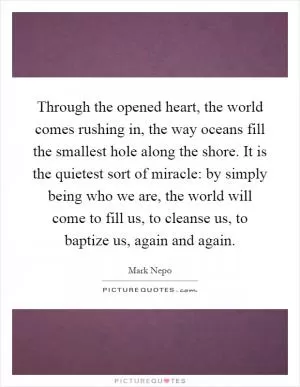 Through the opened heart, the world comes rushing in, the way oceans fill the smallest hole along the shore. It is the quietest sort of miracle: by simply being who we are, the world will come to fill us, to cleanse us, to baptize us, again and again Picture Quote #1