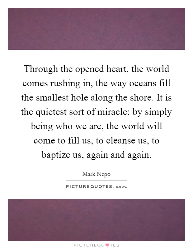 Through the opened heart, the world comes rushing in, the way oceans fill the smallest hole along the shore. It is the quietest sort of miracle: by simply being who we are, the world will come to fill us, to cleanse us, to baptize us, again and again Picture Quote #1