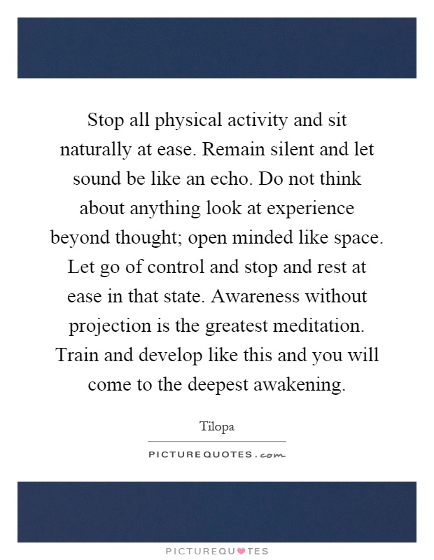 Stop all physical activity and sit naturally at ease. Remain silent and let sound be like an echo. Do not think about anything look at experience beyond thought; open minded like space. Let go of control and stop and rest at ease in that state. Awareness without projection is the greatest meditation. Train and develop like this and you will come to the deepest awakening Picture Quote #1