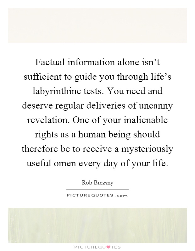 Factual information alone isn't sufficient to guide you through life's labyrinthine tests. You need and deserve regular deliveries of uncanny revelation. One of your inalienable rights as a human being should therefore be to receive a mysteriously useful omen every day of your life Picture Quote #1