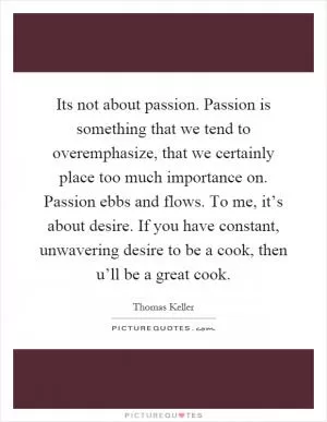Its not about passion. Passion is something that we tend to overemphasize, that we certainly place too much importance on. Passion ebbs and flows. To me, it’s about desire. If you have constant, unwavering desire to be a cook, then u’ll be a great cook Picture Quote #1