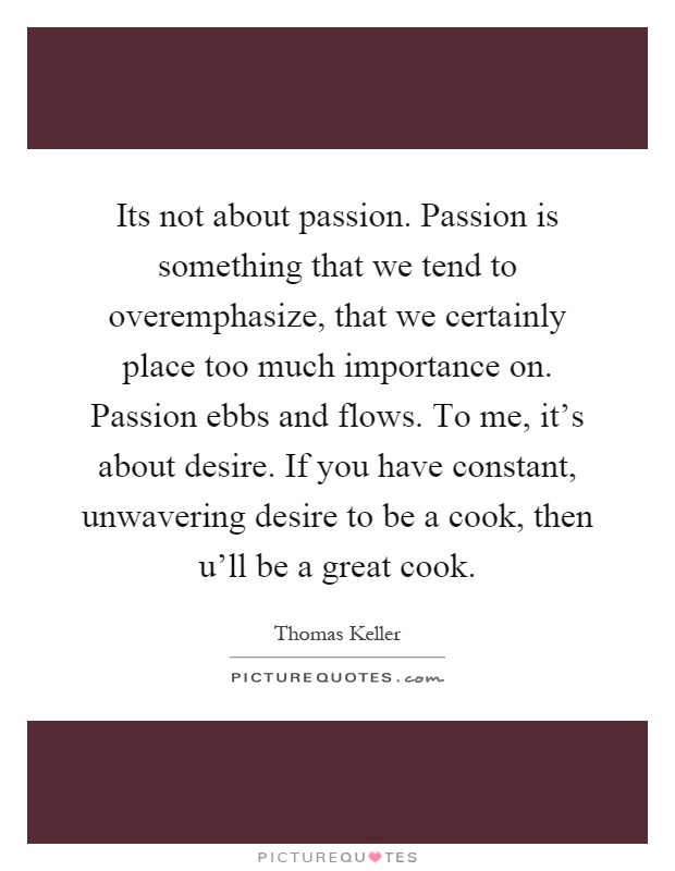 Its not about passion. Passion is something that we tend to overemphasize, that we certainly place too much importance on. Passion ebbs and flows. To me, it's about desire. If you have constant, unwavering desire to be a cook, then u'll be a great cook Picture Quote #1