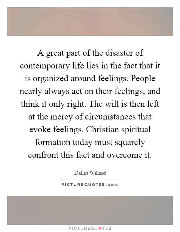 A great part of the disaster of contemporary life lies in the fact that it is organized around feelings. People nearly always act on their feelings, and think it only right. The will is then left at the mercy of circumstances that evoke feelings. Christian spiritual formation today must squarely confront this fact and overcome it Picture Quote #1
