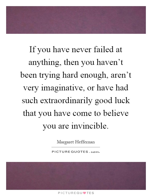 If you have never failed at anything, then you haven't been trying hard enough, aren't very imaginative, or have had such extraordinarily good luck that you have come to believe you are invincible Picture Quote #1