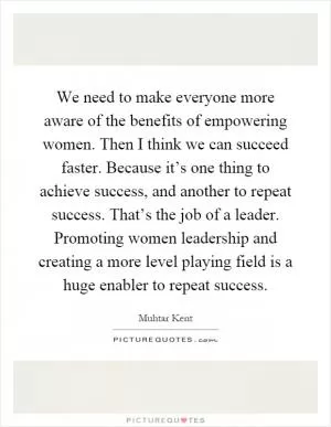 We need to make everyone more aware of the benefits of empowering women. Then I think we can succeed faster. Because it’s one thing to achieve success, and another to repeat success. That’s the job of a leader. Promoting women leadership and creating a more level playing field is a huge enabler to repeat success Picture Quote #1