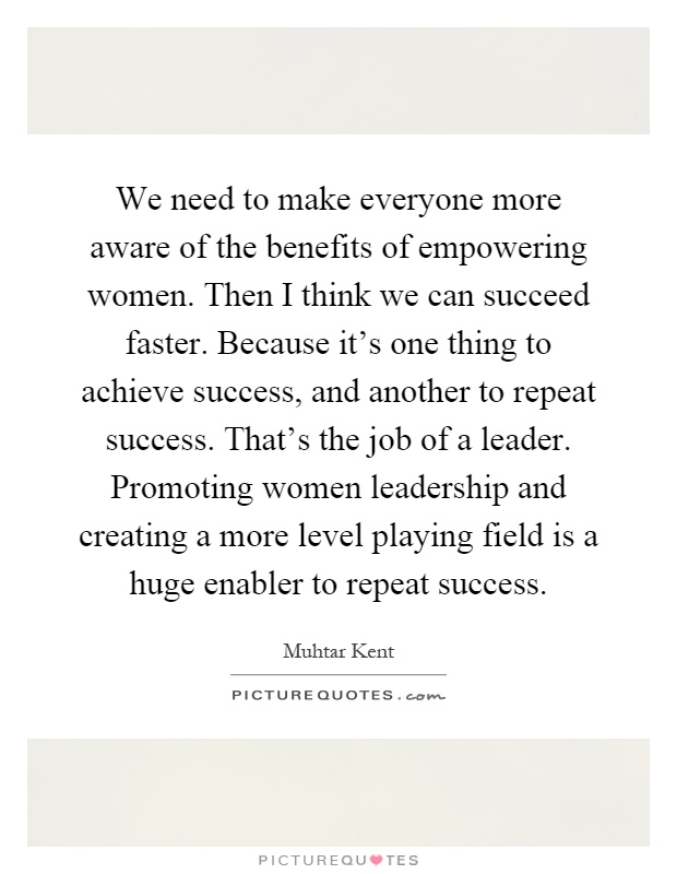We need to make everyone more aware of the benefits of empowering women. Then I think we can succeed faster. Because it's one thing to achieve success, and another to repeat success. That's the job of a leader. Promoting women leadership and creating a more level playing field is a huge enabler to repeat success Picture Quote #1