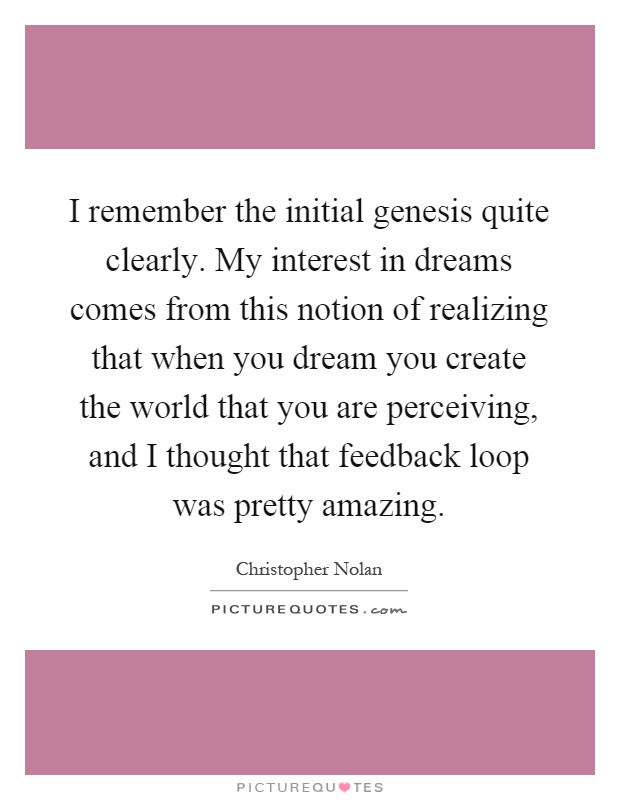 I remember the initial genesis quite clearly. My interest in dreams comes from this notion of realizing that when you dream you create the world that you are perceiving, and I thought that feedback loop was pretty amazing Picture Quote #1