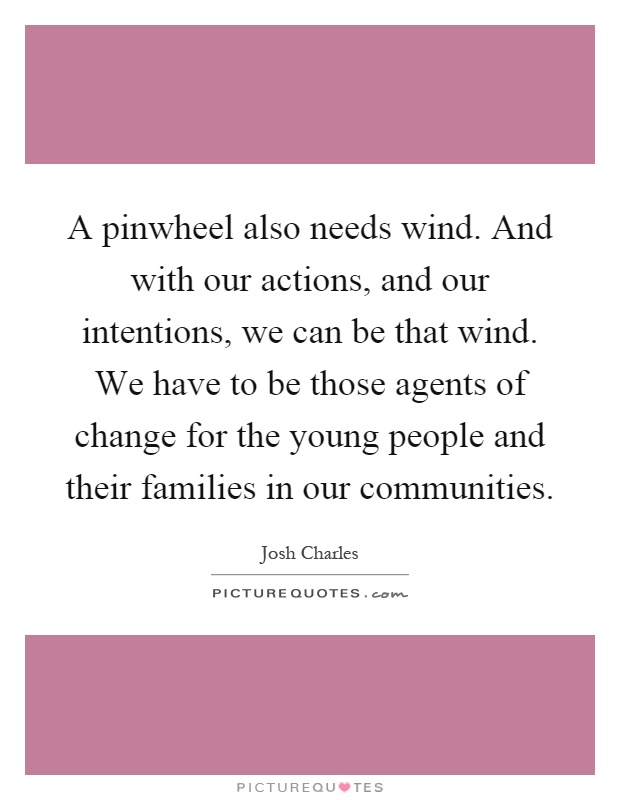 A pinwheel also needs wind. And with our actions, and our intentions, we can be that wind. We have to be those agents of change for the young people and their families in our communities Picture Quote #1