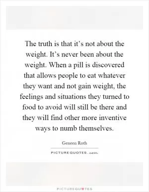 The truth is that it’s not about the weight. It’s never been about the weight. When a pill is discovered that allows people to eat whatever they want and not gain weight, the feelings and situations they turned to food to avoid will still be there and they will find other more inventive ways to numb themselves Picture Quote #1
