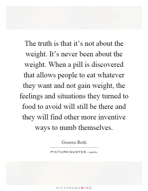 The truth is that it's not about the weight. It's never been about the weight. When a pill is discovered that allows people to eat whatever they want and not gain weight, the feelings and situations they turned to food to avoid will still be there and they will find other more inventive ways to numb themselves Picture Quote #1