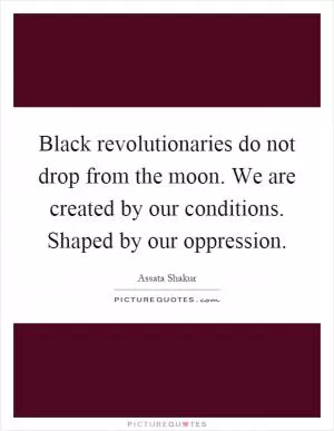 Black revolutionaries do not drop from the moon. We are created by our conditions. Shaped by our oppression Picture Quote #1