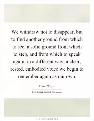 We withdraw not to disappear, but to find another ground from which to see; a solid ground from which to step, and from which to speak again, in a different way, a clear, rested, embodied voice we begin to remember again as our own Picture Quote #1
