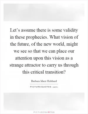 Let’s assume there is some validity in these prophecies. What vision of the future, of the new world, might we see so that we can place our attention upon this vision as a strange attractor to carry us through this critical transition? Picture Quote #1