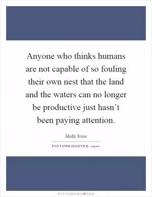 Anyone who thinks humans are not capable of so fouling their own nest that the land and the waters can no longer be productive just hasn’t been paying attention Picture Quote #1