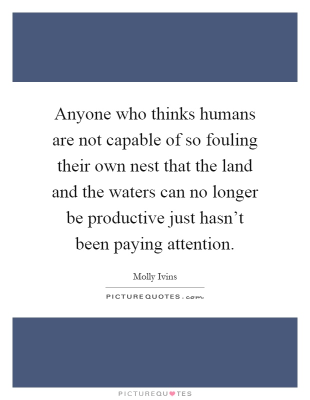 Anyone who thinks humans are not capable of so fouling their own nest that the land and the waters can no longer be productive just hasn't been paying attention Picture Quote #1