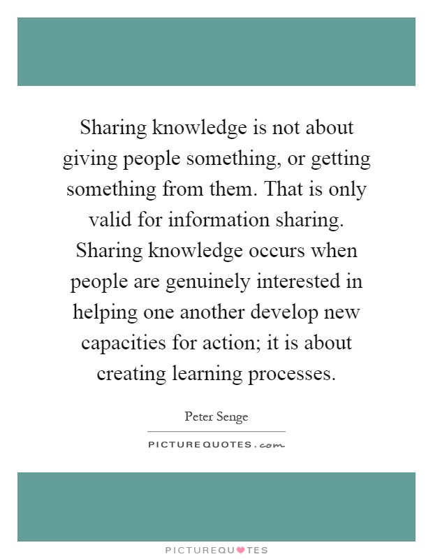 Sharing knowledge is not about giving people something, or getting something from them. That is only valid for information sharing. Sharing knowledge occurs when people are genuinely interested in helping one another develop new capacities for action; it is about creating learning processes Picture Quote #1