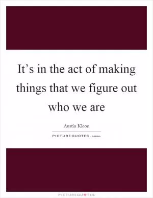 It’s in the act of making things that we figure out who we are Picture Quote #1