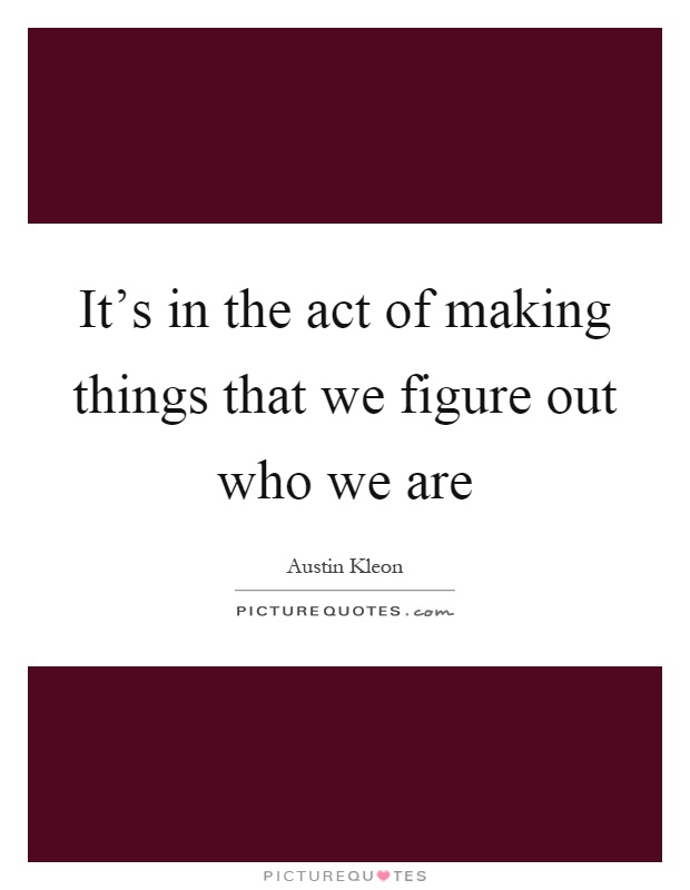 It's in the act of making things that we figure out who we are Picture Quote #1