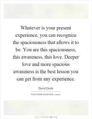 Whatever is your present experience, you can recognize the spaciousness that allows it to be. You are this spaciousness, this awareness, this love. Deeper love and more spacious awareness is the best lesson you can get from any experience Picture Quote #1