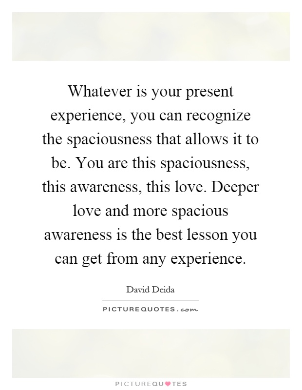 Whatever is your present experience, you can recognize the spaciousness that allows it to be. You are this spaciousness, this awareness, this love. Deeper love and more spacious awareness is the best lesson you can get from any experience Picture Quote #1