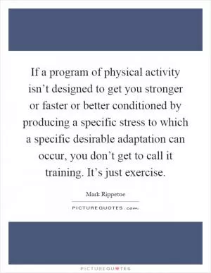 If a program of physical activity isn’t designed to get you stronger or faster or better conditioned by producing a specific stress to which a specific desirable adaptation can occur, you don’t get to call it training. It’s just exercise Picture Quote #1