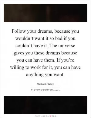 Follow your dreams, because you wouldn’t want it so bad if you couldn’t have it. The universe gives you these dreams because you can have them. If you’re willing to work for it, you can have anything you want Picture Quote #1